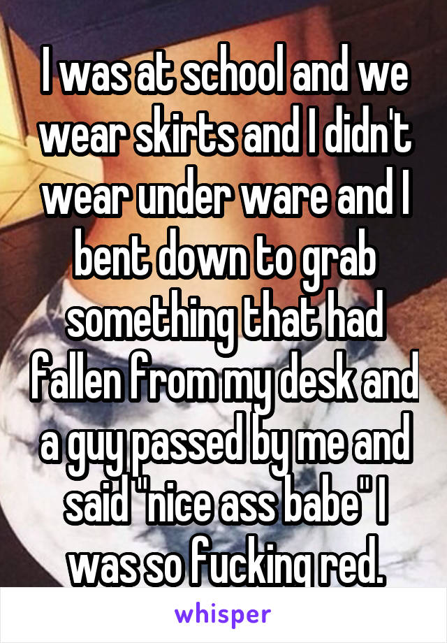 I was at school and we wear skirts and I didn't wear under ware and I bent down to grab something that had fallen from my desk and a guy passed by me and said "nice ass babe" I was so fucking red.