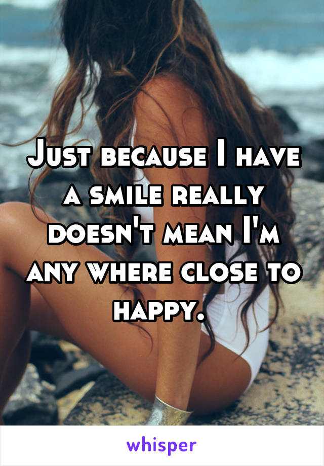 Just because I have a smile really doesn't mean I'm any where close to happy. 