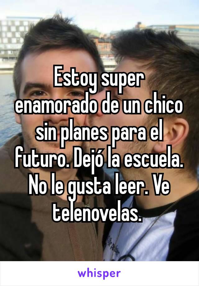 Estoy super enamorado de un chico sin planes para el futuro. Dejó la escuela. No le gusta leer. Ve telenovelas. 