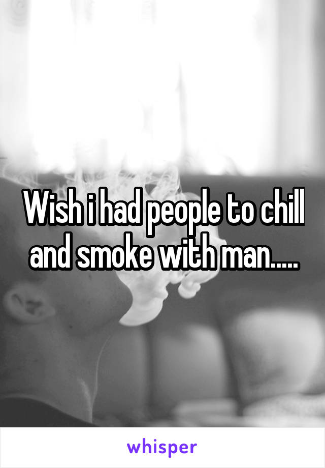 Wish i had people to chill and smoke with man.....