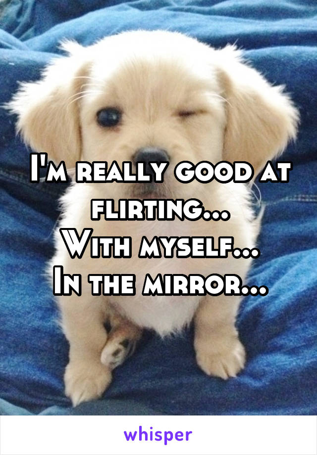 I'm really good at flirting...
With myself...
In the mirror...