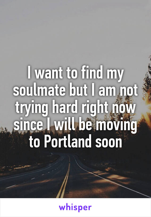 I want to find my soulmate but I am not trying hard right now since I will be moving to Portland soon