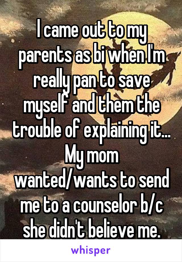 I came out to my parents as bi when I'm really pan to save myself and them the trouble of explaining it...
My mom wanted/wants to send me to a counselor b/c she didn't believe me.