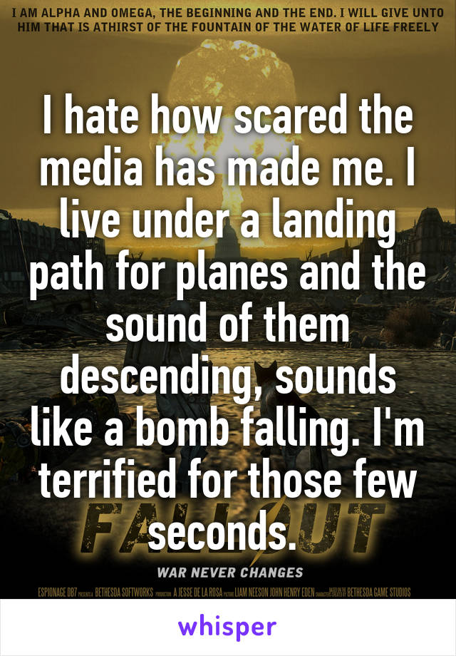 I hate how scared the media has made me. I live under a landing path for planes and the sound of them descending, sounds like a bomb falling. I'm terrified for those few seconds. 