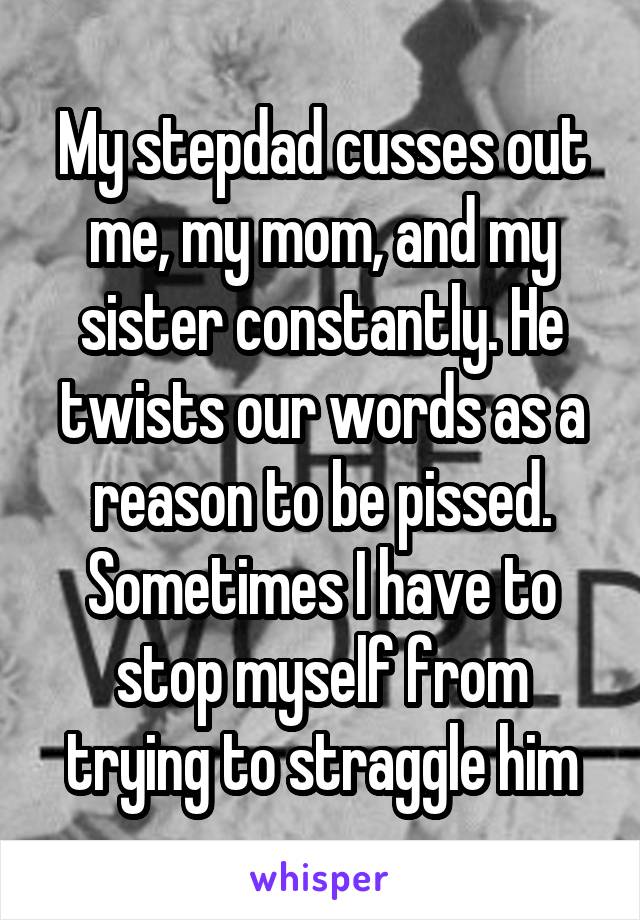 My stepdad cusses out me, my mom, and my sister constantly. He twists our words as a reason to be pissed. Sometimes I have to stop myself from trying to straggle him