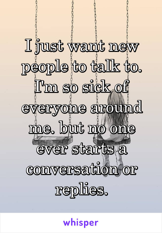 I just want new people to talk to. I'm so sick of everyone around me. but no one ever starts a conversation or replies.