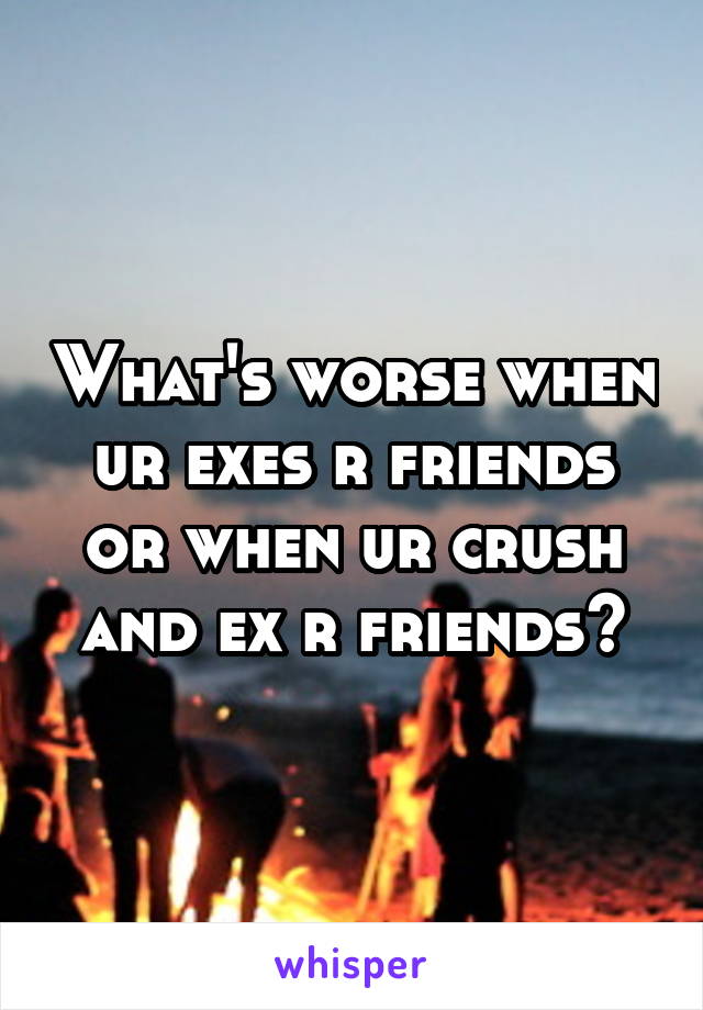 What's worse when ur exes r friends or when ur crush and ex r friends?