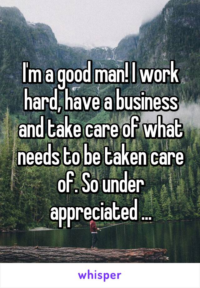 I'm a good man! I work hard, have a business and take care of what needs to be taken care of. So under appreciated ...