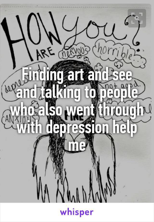 Finding art and see and talking to people who also went through with depression help me