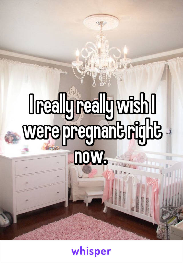 I really really wish I were pregnant right now. 