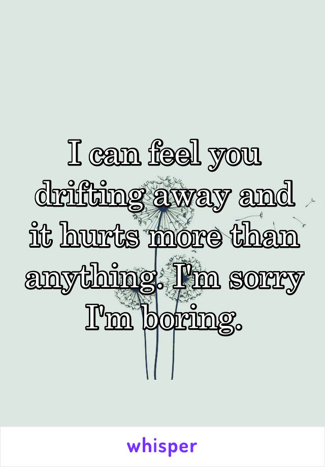 I can feel you drifting away and it hurts more than anything. I'm sorry I'm boring.