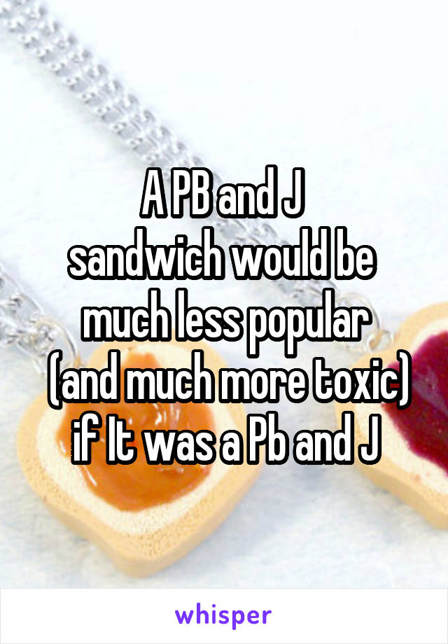 A PB and J 
sandwich would be 
much less popular
 (and much more toxic) if It was a Pb and J