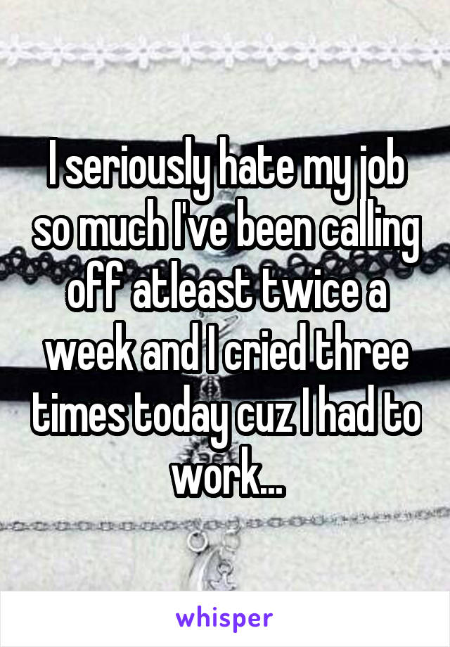 I seriously hate my job so much I've been calling off atleast twice a week and I cried three times today cuz I had to work...