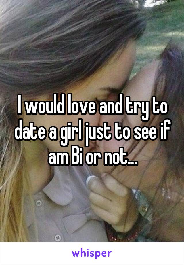 I would love and try to date a girl just to see if am Bi or not...