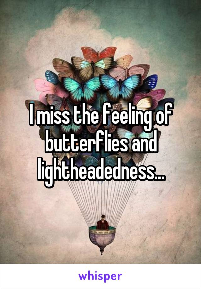 I miss the feeling of butterflies and lightheadedness...