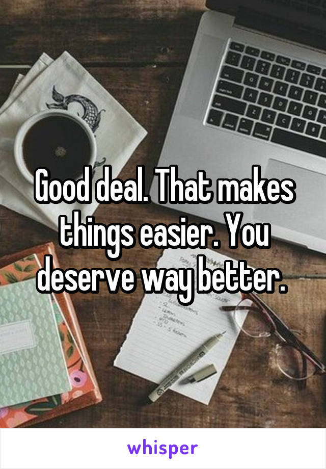 Good deal. That makes things easier. You deserve way better. 