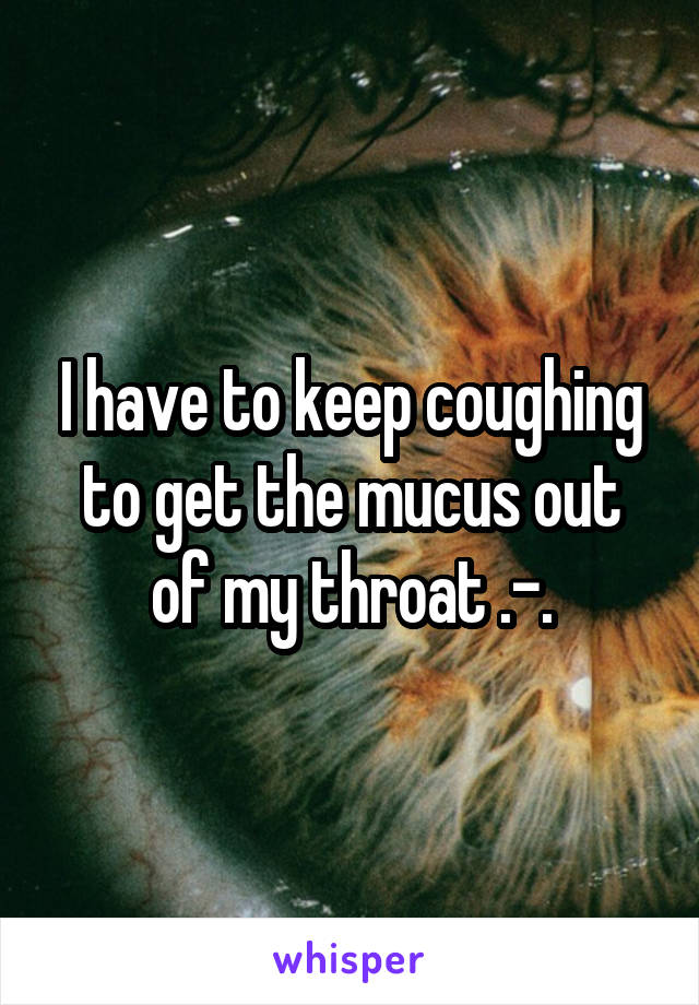 I have to keep coughing to get the mucus out of my throat .-.