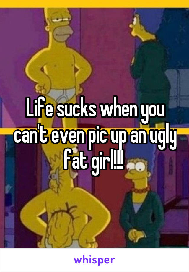 Life sucks when you can't even pic up an ugly fat girl!!! 