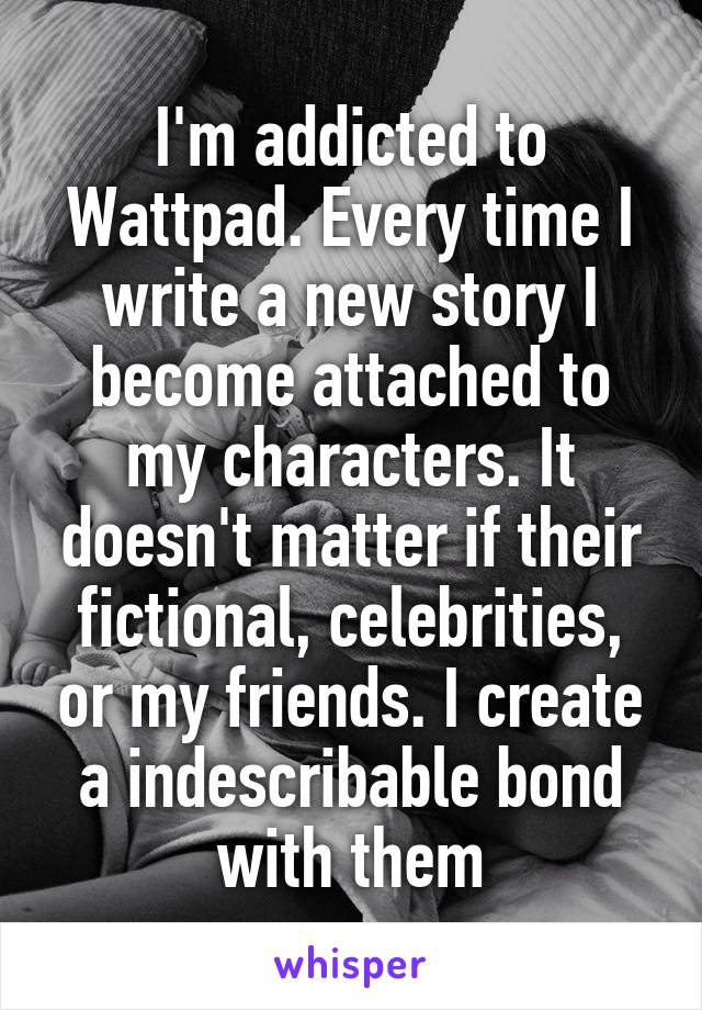 I'm addicted to Wattpad. Every time I write a new story I become attached to my characters. It doesn't matter if their fictional, celebrities, or my friends. I create a indescribable bond with them