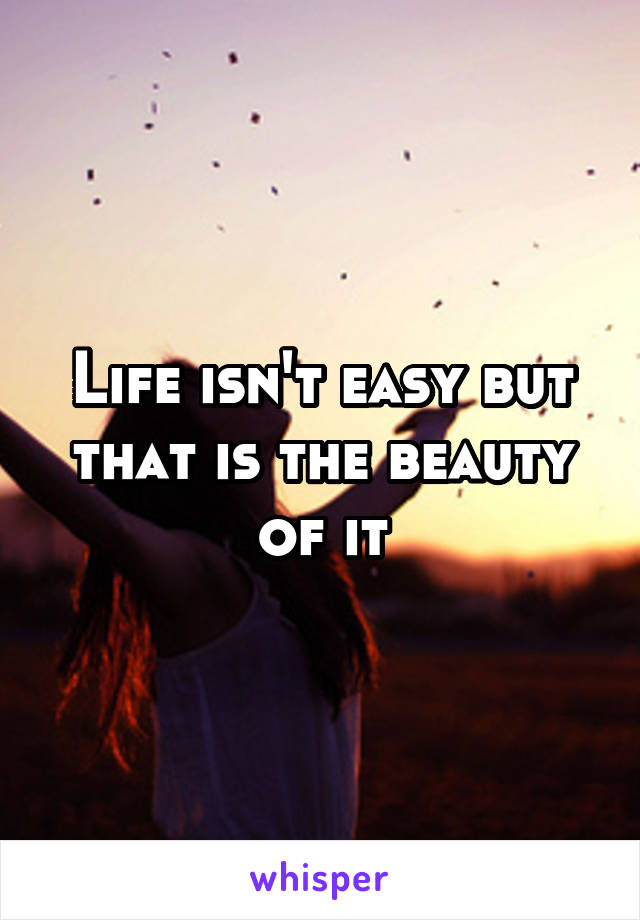 Life isn't easy but that is the beauty of it