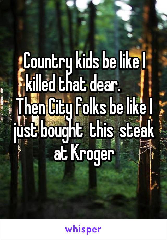 Country kids be like I killed that dear.        Then City folks be like I just bought  this  steak at Kroger
