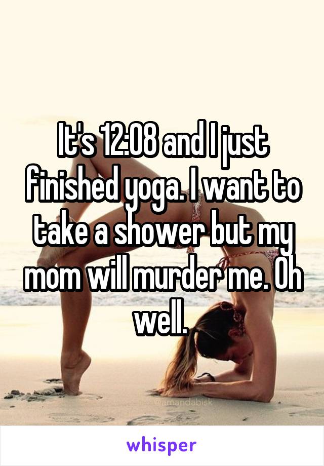 It's 12:08 and I just finished yoga. I want to take a shower but my mom will murder me. Oh well. 