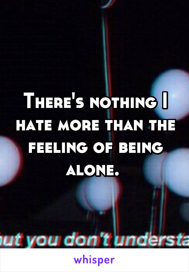 There's nothing I hate more than the feeling of being alone. 