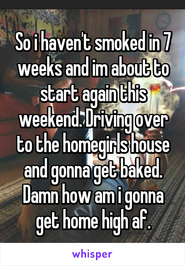 So i haven't smoked in 7 weeks and im about to start again this weekend. Driving over to the homegirls house and gonna get baked. Damn how am i gonna get home high af.