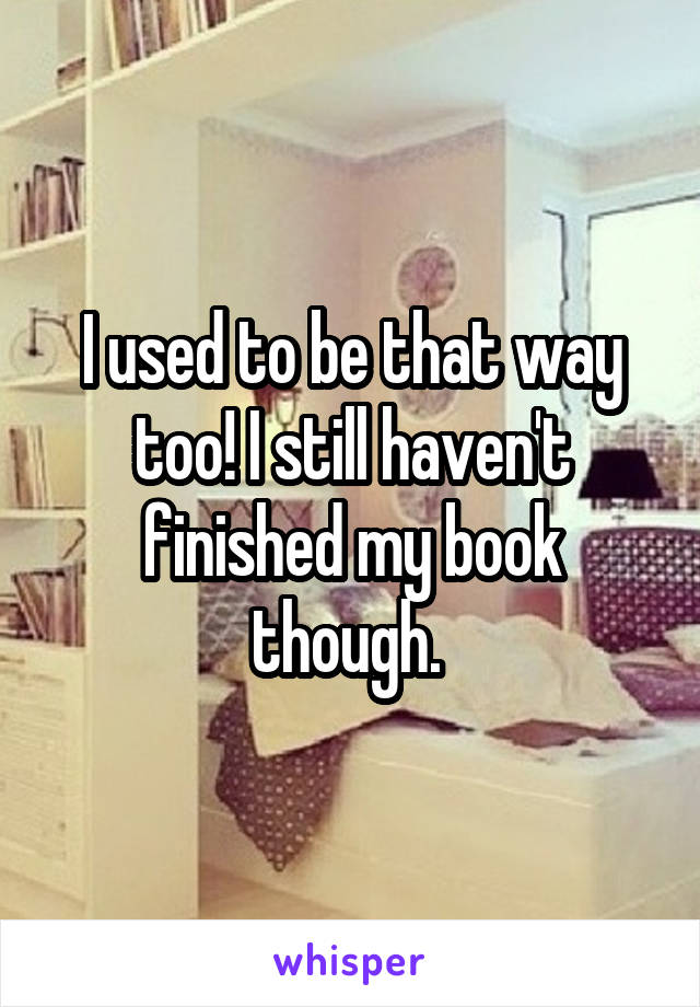 I used to be that way too! I still haven't finished my book though. 