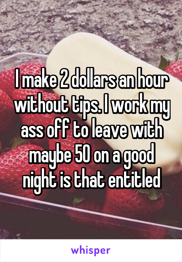 I make 2 dollars an hour without tips. I work my ass off to leave with maybe 50 on a good night is that entitled