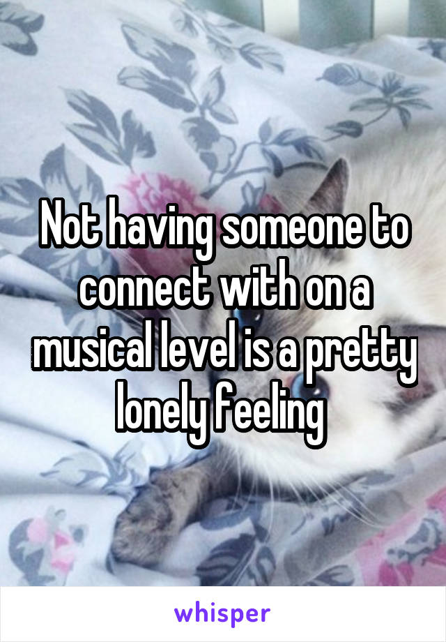 Not having someone to connect with on a musical level is a pretty lonely feeling 