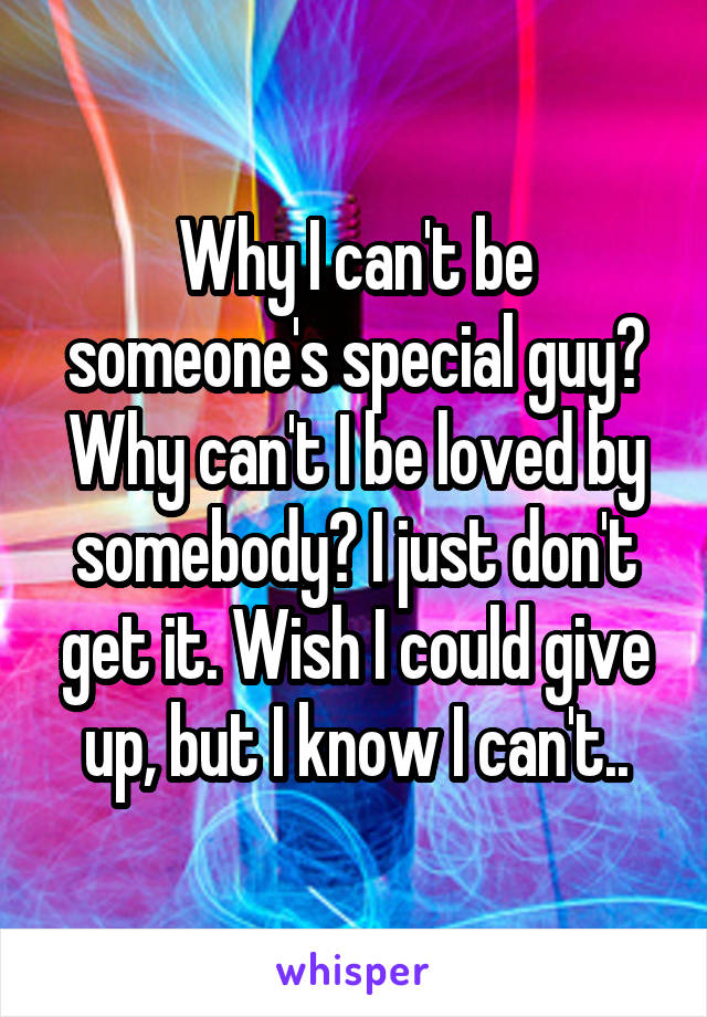 Why I can't be someone's special guy? Why can't I be loved by somebody? I just don't get it. Wish I could give up, but I know I can't..