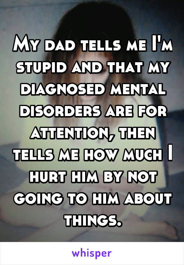 My dad tells me I'm stupid and that my diagnosed mental disorders are for attention, then tells me how much I hurt him by not going to him about things.