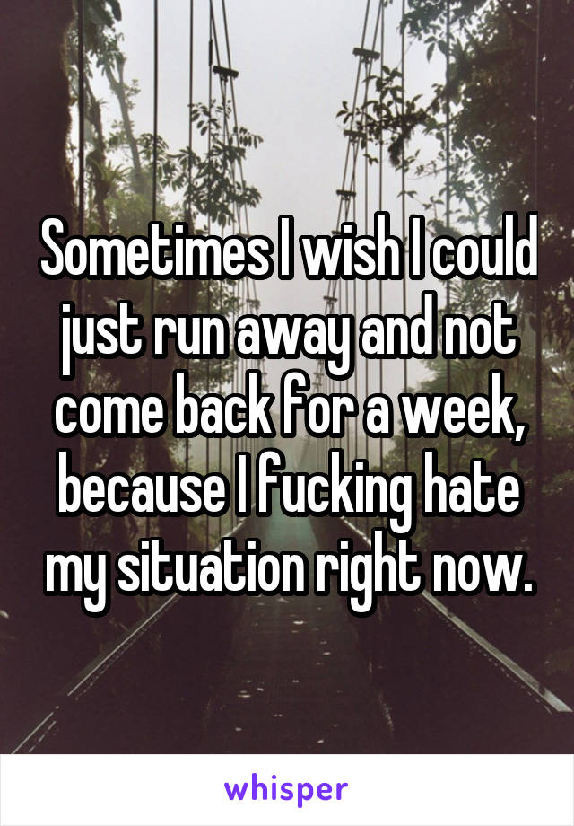 Sometimes I wish I could just run away and not come back for a week, because I fucking hate my situation right now.