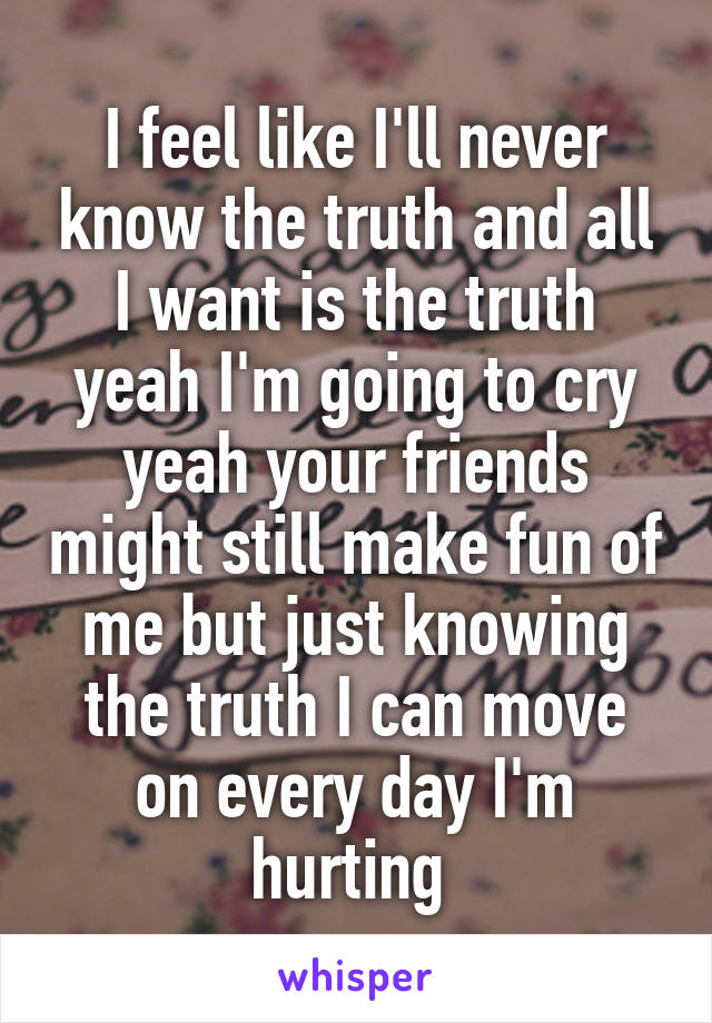 I feel like I'll never know the truth and all I want is the truth yeah I'm going to cry yeah your friends might still make fun of me but just knowing the truth I can move on every day I'm hurting 