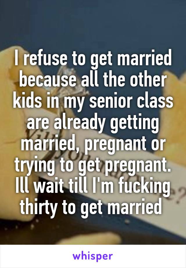 I refuse to get married because all the other kids in my senior class are already getting married, pregnant or trying to get pregnant. Ill wait till I'm fucking thirty to get married 