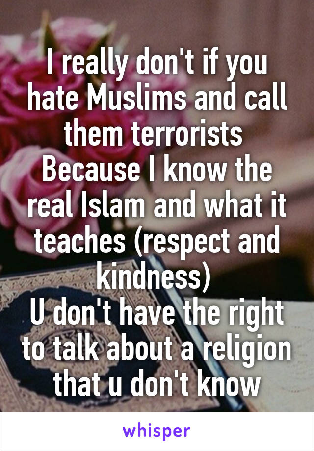 I really don't if you hate Muslims and call them terrorists 
Because I know the real Islam and what it teaches (respect and kindness) 
U don't have the right to talk about a religion that u don't know