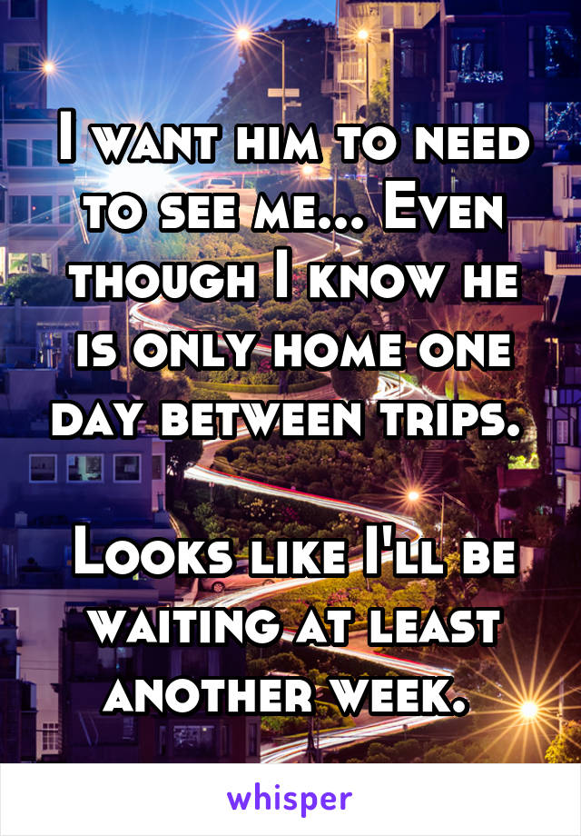 I want him to need to see me... Even though I know he is only home one day between trips. 

Looks like I'll be waiting at least another week. 