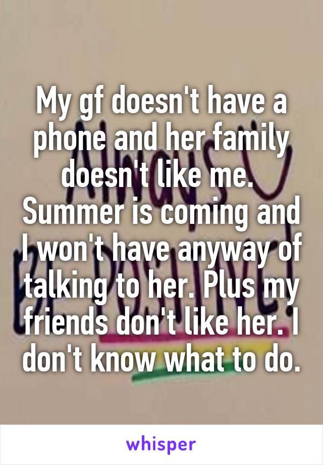 My gf doesn't have a phone and her family doesn't like me.  Summer is coming and I won't have anyway of talking to her. Plus my friends don't like her. I don't know what to do.