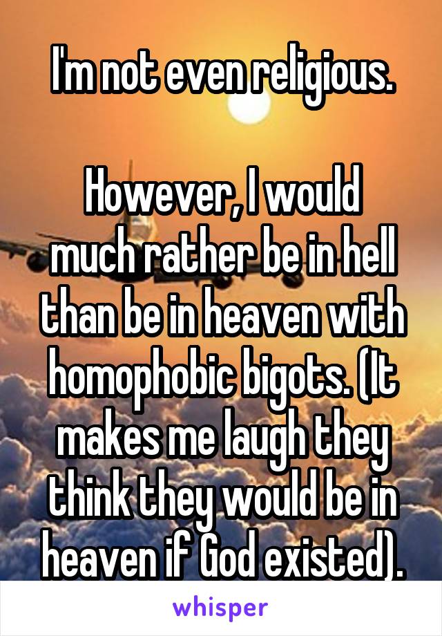 I'm not even religious.

However, I would much rather be in hell than be in heaven with homophobic bigots. (It makes me laugh they think they would be in heaven if God existed).