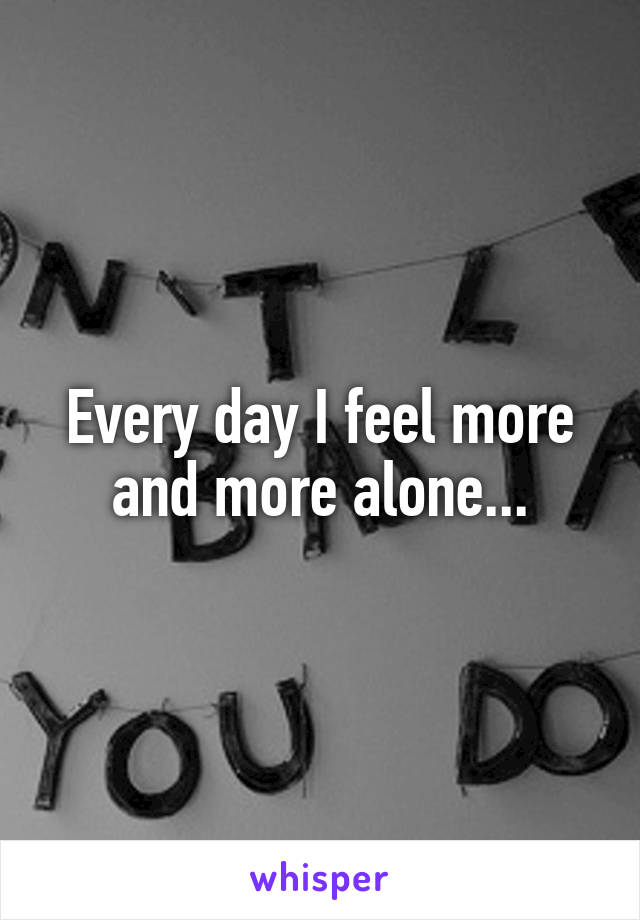 Every day I feel more and more alone...