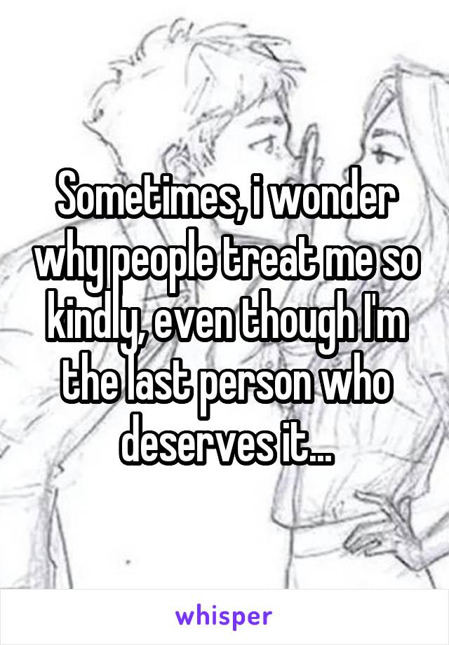 Sometimes, i wonder why people treat me so kindly, even though I'm the last person who deserves it...