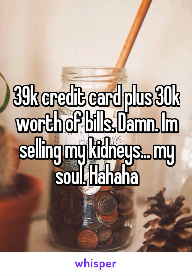 39k credit card plus 30k worth of bills. Damn. Im selling my kidneys... my soul. Hahaha