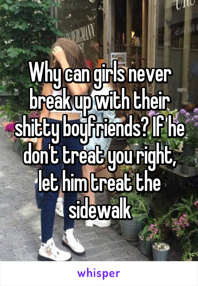 Why can girls never break up with their shitty boyfriends? If he don't treat you right, let him treat the sidewalk