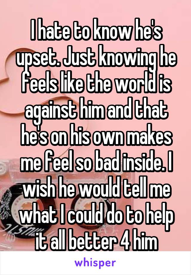 I hate to know he's upset. Just knowing he feels like the world is against him and that he's on his own makes me feel so bad inside. I wish he would tell me what I could do to help it all better 4 him