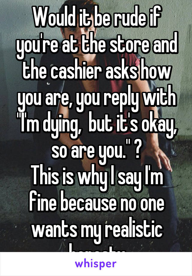 Would it be rude if you're at the store and the cashier asks how you are, you reply with "I'm dying,  but it's okay, so are you." ?
This is why I say I'm fine because no one wants my realistic honesty