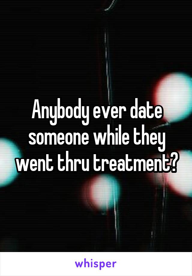 Anybody ever date someone while they went thru treatment?