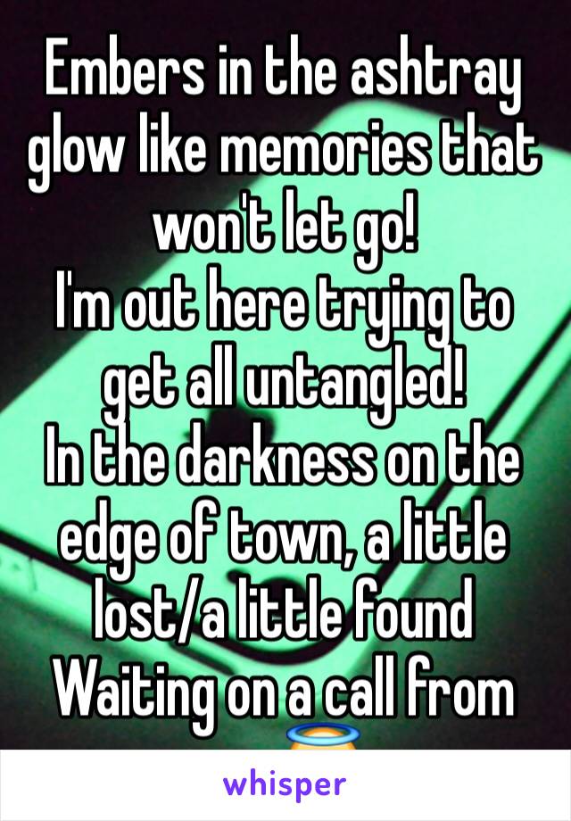 Embers in the ashtray glow like memories that won't let go!  
I'm out here trying to get all untangled!
In the darkness on the edge of town, a little lost/a little found
Waiting on a call from my 😇