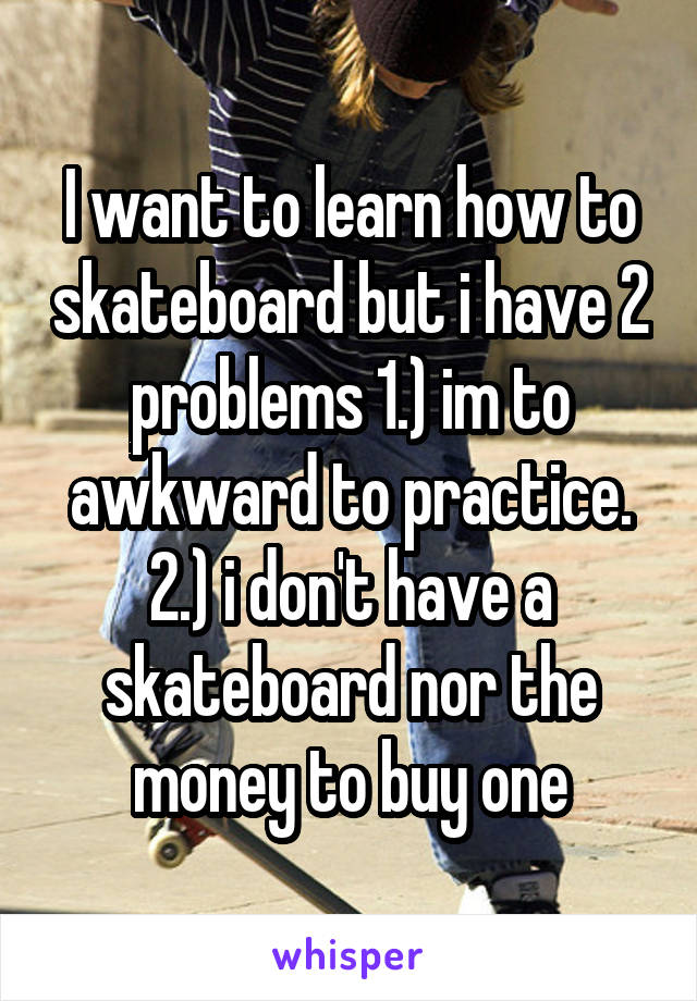 I want to learn how to skateboard but i have 2 problems 1.) im to awkward to practice. 2.) i don't have a skateboard nor the money to buy one