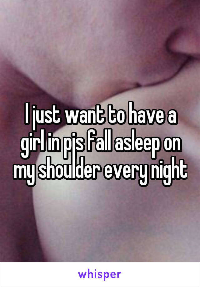 I just want to have a girl in pjs fall asleep on my shoulder every night